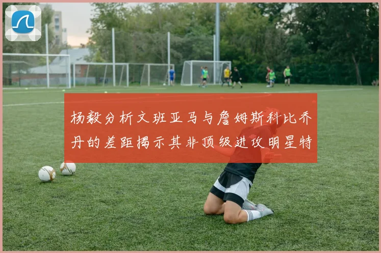 杨毅分析文班亚马与詹姆斯科比乔丹的差距揭示其非顶级进攻明星特质