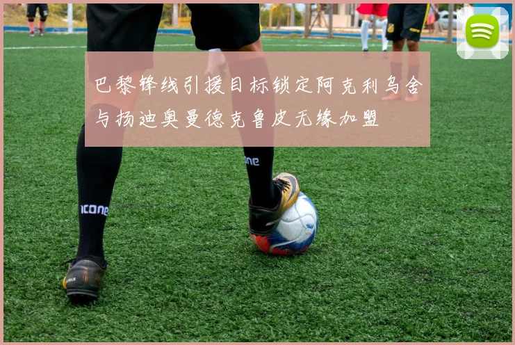 巴黎锋线引援目标锁定阿克利乌舍与扬迪奥曼德克鲁皮无缘加盟