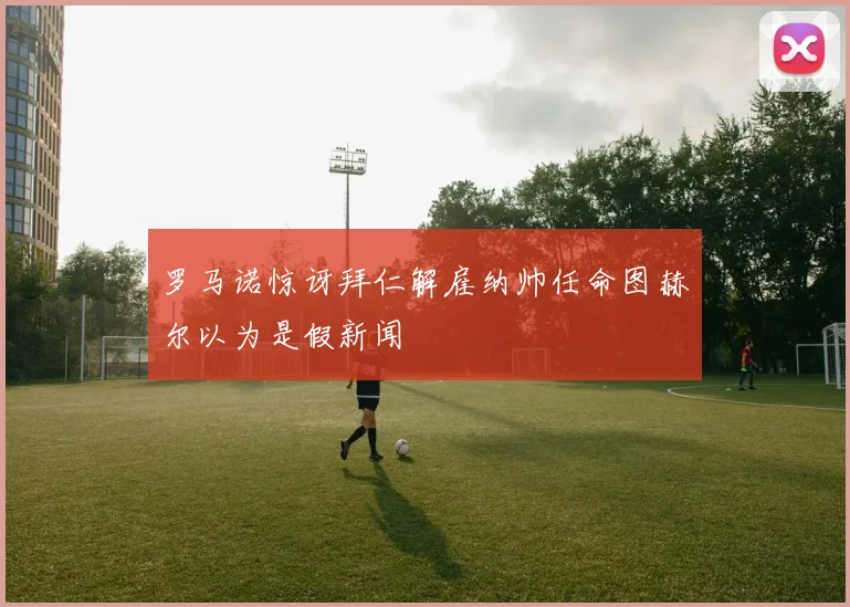 罗马诺惊讶拜仁解雇纳帅任命图赫尔以为是假新闻