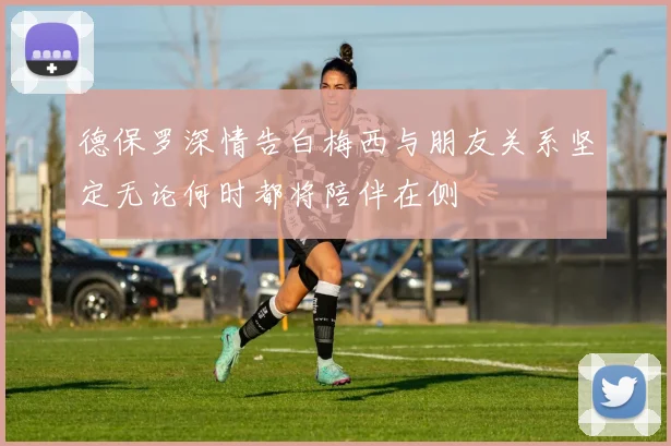 德保罗深情告白梅西与朋友关系坚定无论何时都将陪伴在侧