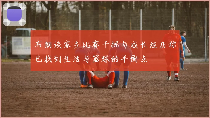 布朗谈家乡比赛干扰与成长经历称已找到生活与篮球的平衡点