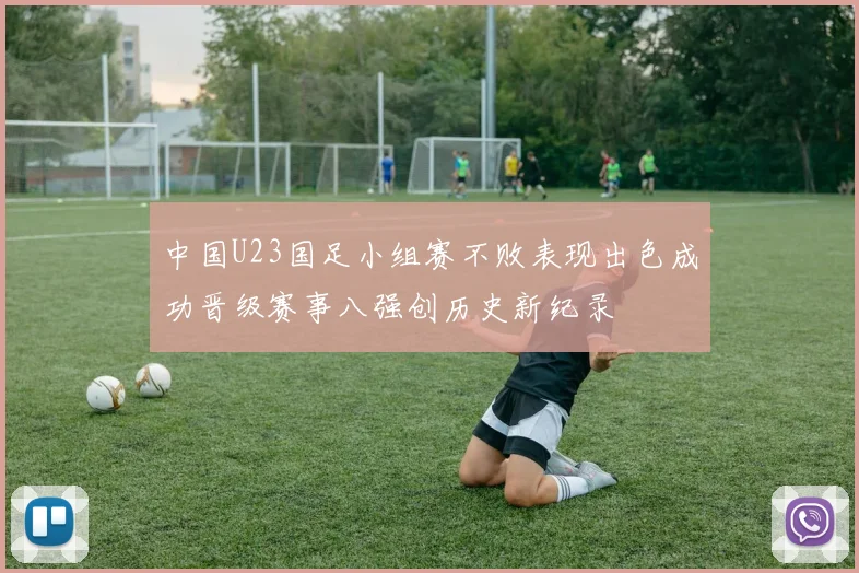 中国U23国足小组赛不败表现出色成功晋级赛事八强创历史新纪录