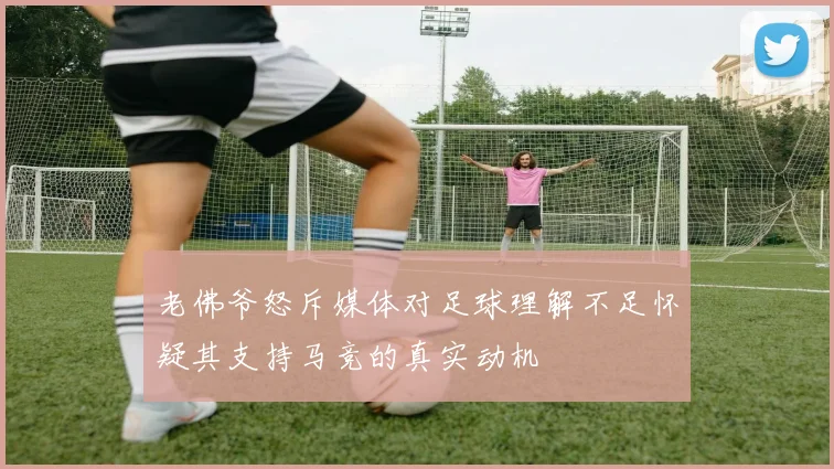 老佛爷怒斥媒体对足球理解不足怀疑其支持马竞的真实动机