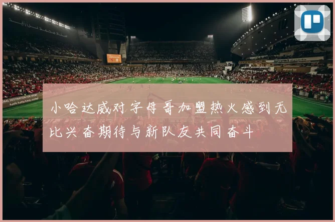 小哈达威对字母哥加盟热火感到无比兴奋期待与新队友共同奋斗