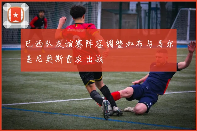 巴西队友谊赛阵容调整加布与马尔基尼奥斯首发出战