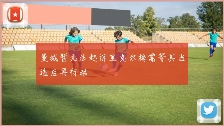 曼城暂无法起诉里克尔梅需等其当选后再行动
