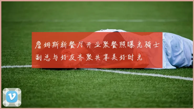 詹姆斯新餐厅开业聚餐照曝光骑士副总与好友齐聚共享美好时光