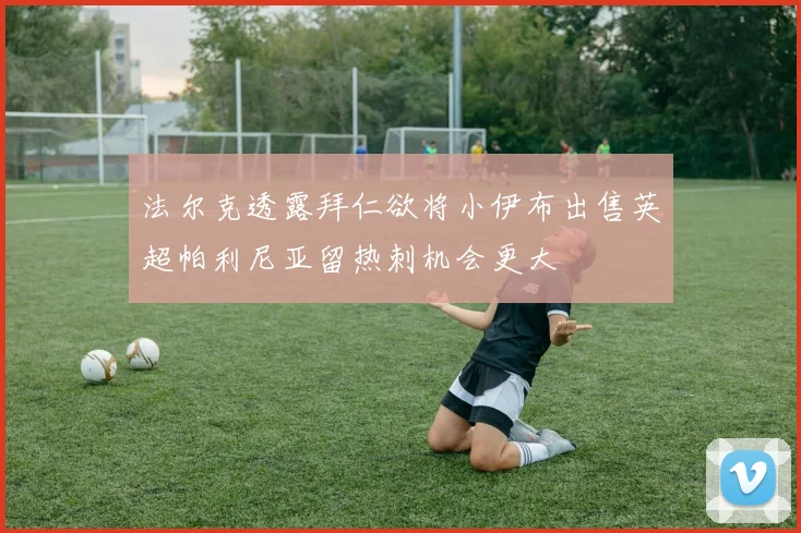 法尔克透露拜仁欲将小伊布出售英超帕利尼亚留热刺机会更大