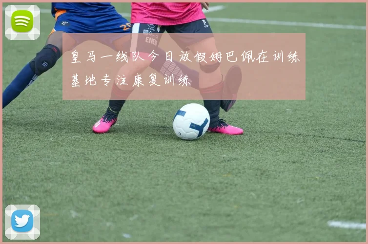 皇马一线队今日放假姆巴佩在训练基地专注康复训练