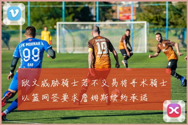 欧文威胁骑士若不交易将手术骑士以篮网签要求詹姆斯续约承诺