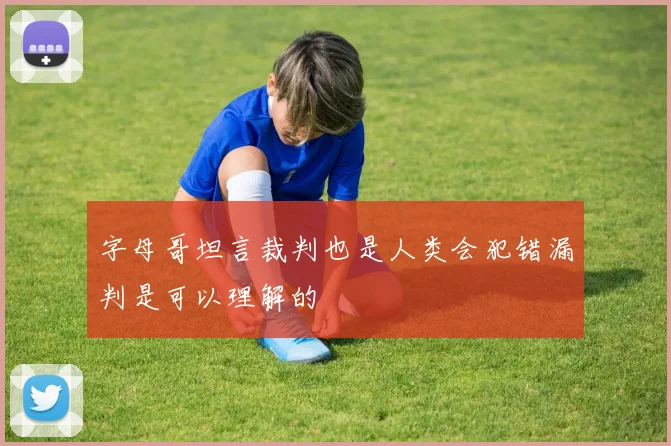 字母哥坦言裁判也是人类会犯错漏判是可以理解的